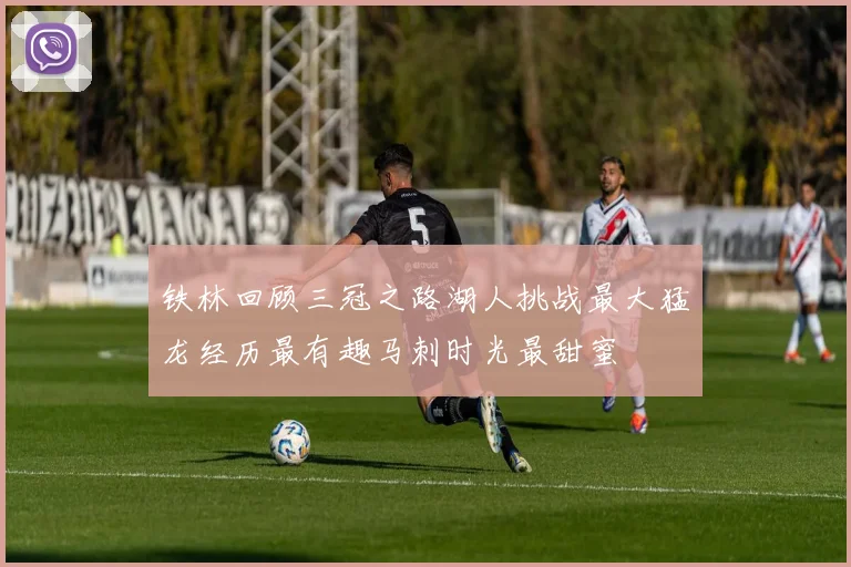 铁林回顾三冠之路湖人挑战最大猛龙经历最有趣马刺时光最甜蜜