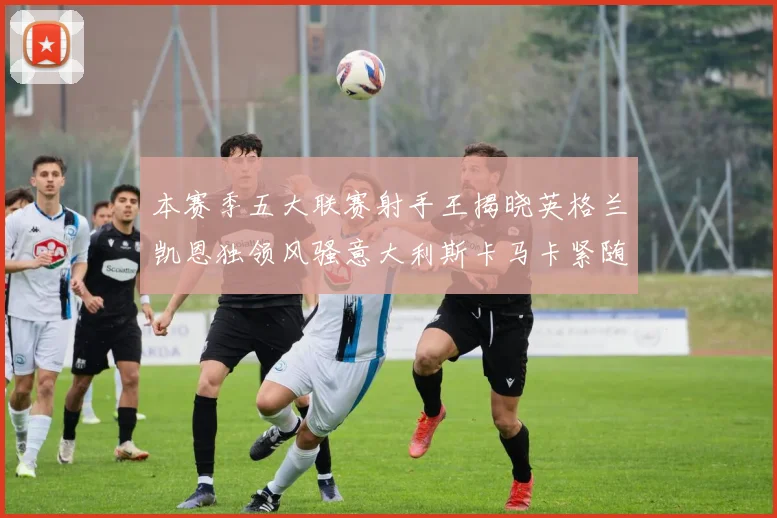 本赛季五大联赛射手王揭晓英格兰凯恩独领风骚意大利斯卡马卡紧随其后