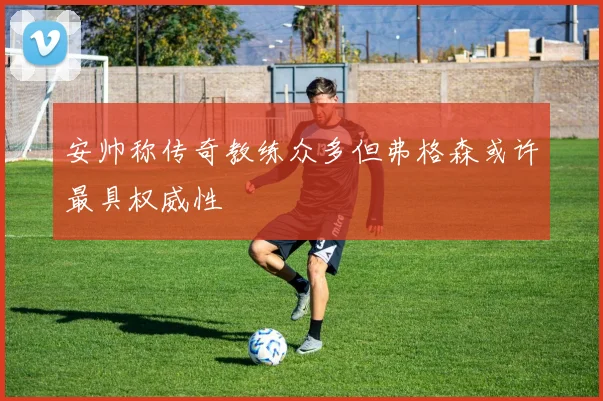安帅称传奇教练众多但弗格森或许最具权威性
