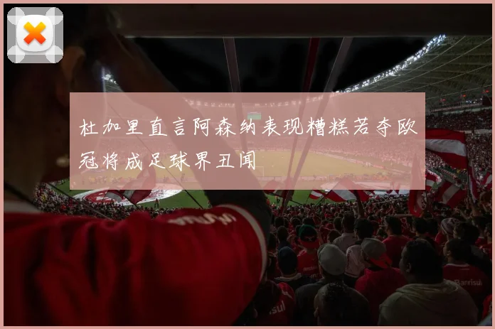 杜加里直言阿森纳表现糟糕若夺欧冠将成足球界丑闻