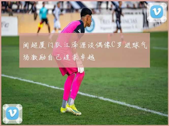 闽超厦门队江泽源谈偶像C罗进球气场激励自己追求卓越