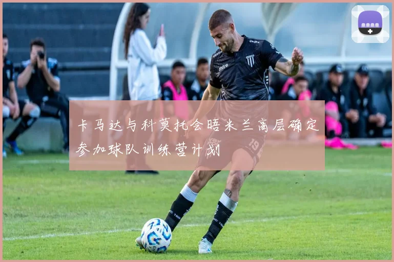 卡马达与科莫托会晤米兰高层确定参加球队训练营计划