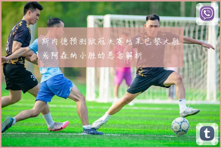 斯内德预测欧冠决赛结果巴黎大胜或阿森纳小胜的悬念解析