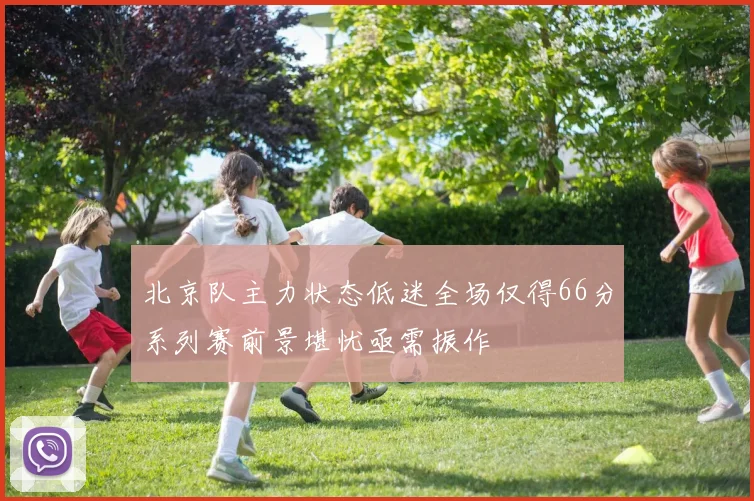 北京队主力状态低迷全场仅得66分系列赛前景堪忧亟需振作