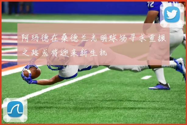 阿玛德在桑德兰光明球场寻求重振之路或将迎来新生机