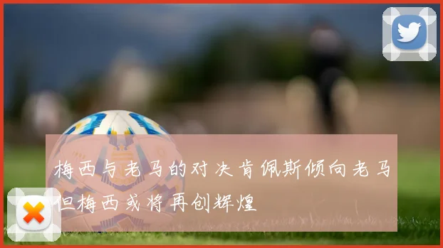 梅西与老马的对决肯佩斯倾向老马但梅西或将再创辉煌