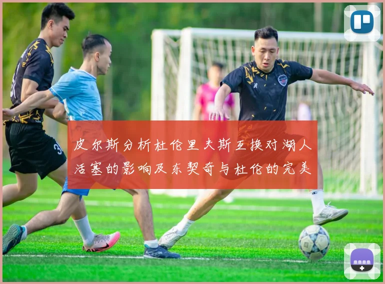 皮尔斯分析杜伦里夫斯互换对湖人活塞的影响及东契奇与杜伦的完美搭配