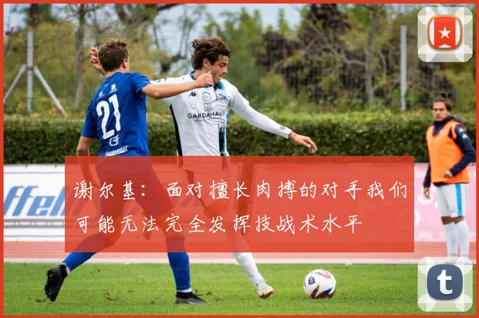 谢尔基：面对擅长肉搏的对手我们可能无法完全发挥技战术水平