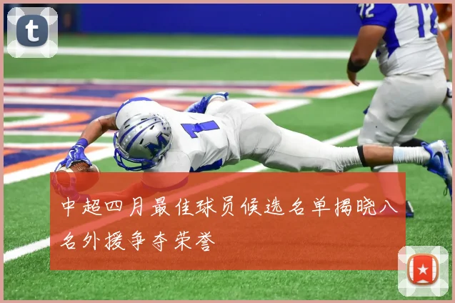 中超四月最佳球员候选名单揭晓八名外援争夺荣誉