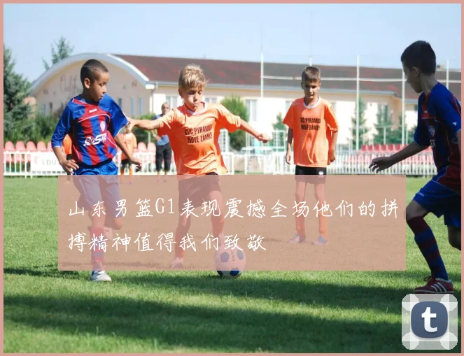 山东男篮G1表现震撼全场他们的拼搏精神值得我们致敬
