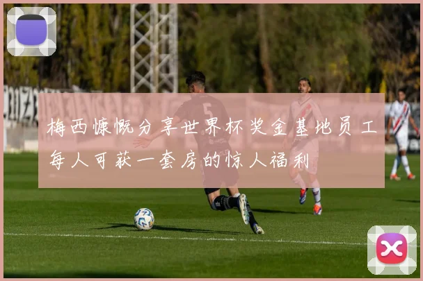 梅西慷慨分享世界杯奖金基地员工每人可获一套房的惊人福利